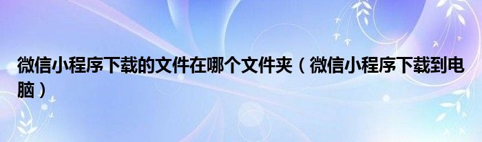 微信小程序下载的文件在哪个文件夹（微信小程序下载到电脑）