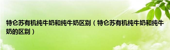 特仑苏有机纯牛奶和纯牛奶区别（特仑苏有机纯牛奶和纯牛奶的区别）