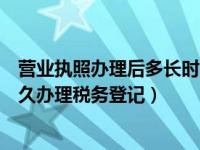 营业执照办理后多长时间办理税务登记（营业执照办理后多久办理税务登记）