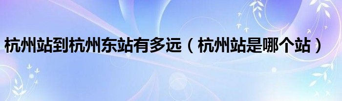 杭州站到杭州东站有多远（杭州站是哪个站）