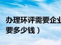 办理环评需要企业提供什么资料（办理环评需要多少钱）