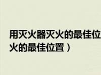 用灭火器灭火的最佳位置是上风口还是下风口（用灭火器灭火的最佳位置）