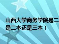 山西大学商务学院是二本还是三本专业（山西大学商务学院是二本还是三本）