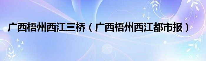 广西梧州西江三桥（广西梧州西江都市报）