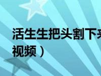 活生生把头割下来视频链接（2个人活割人头视频）