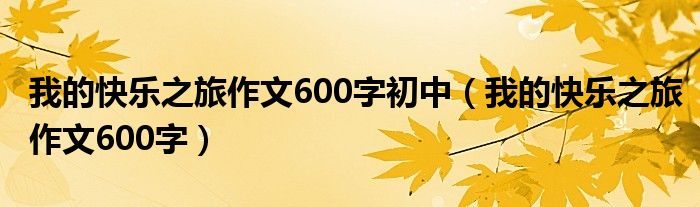 我的快乐之旅作文600字初中（我的快乐之旅作文600字）